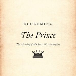 Redeeming The Prince (The Meaning of Machiavelli's Masterpiece)